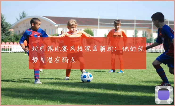 姆巴佩比赛风格深度解析：他的优势与潜在弱点