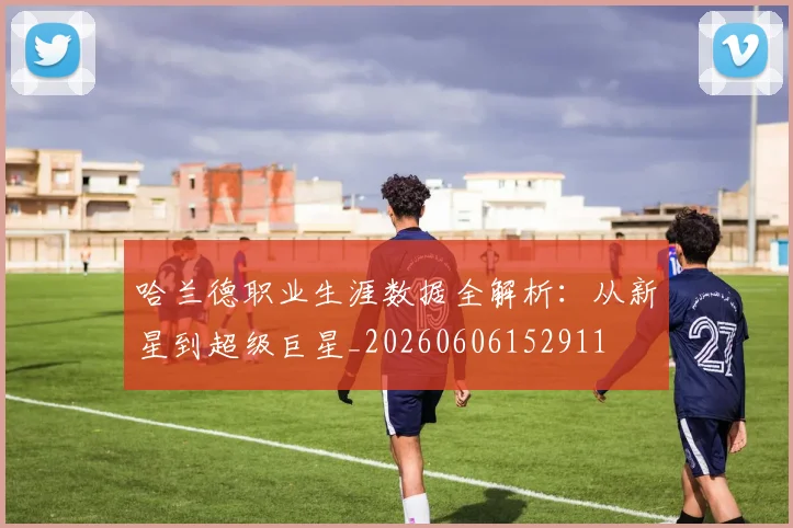 哈兰德职业生涯数据全解析:从新星到超级巨星_20260606152911