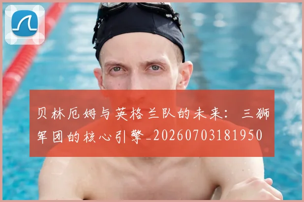 贝林厄姆与英格兰队的未来：三狮军团的核心引擎_20260703181950