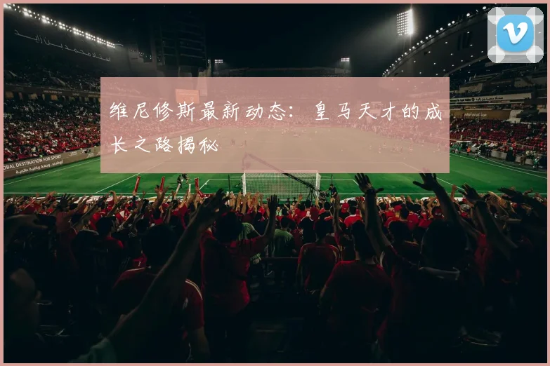 维尼修斯最新动态:皇马天才的成长之路揭秘