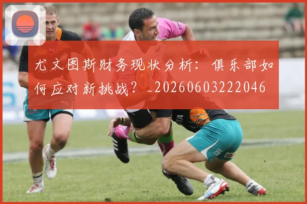 尤文图斯财务现状分析:俱乐部如何应对新挑战?_20260603222046