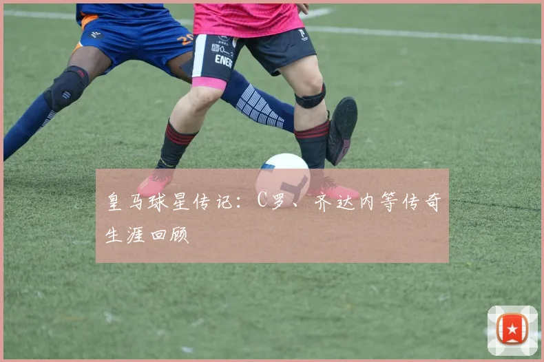 皇马球星传记:C罗、齐达内等传奇生涯回顾