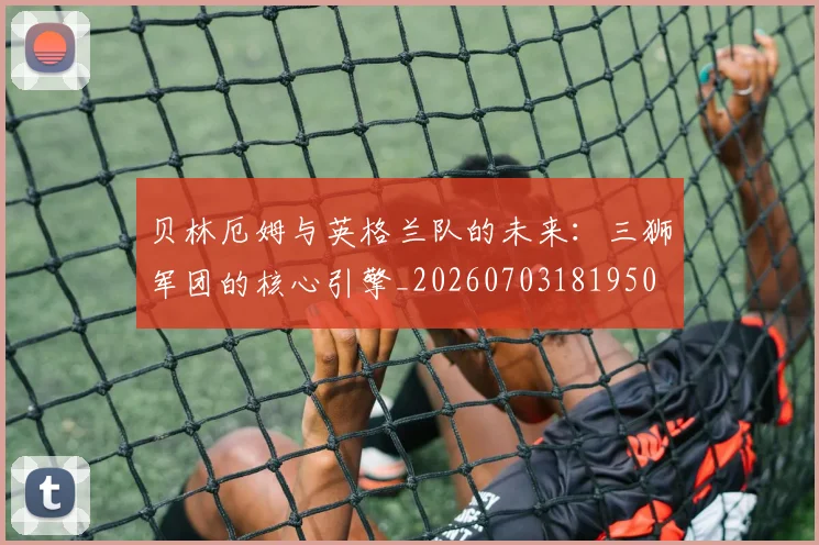 贝林厄姆与英格兰队的未来:三狮军团的核心引擎_20260703181950